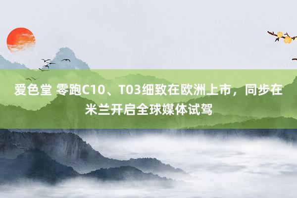 爱色堂 零跑C10、T03细致在欧洲上市，同步在米兰开启全球媒体试驾