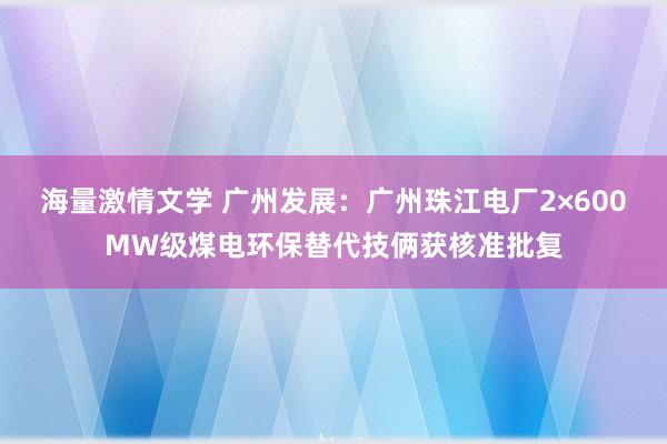 海量激情文学 广州发展：广州珠江电厂2×600MW级煤电环保替代技俩获核准批复