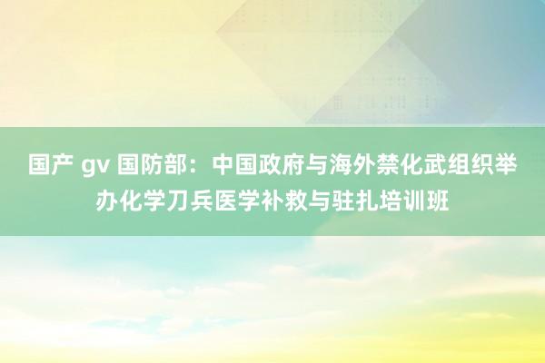 国产 gv 国防部：中国政府与海外禁化武组织举办化学刀兵医学补救与驻扎培训班