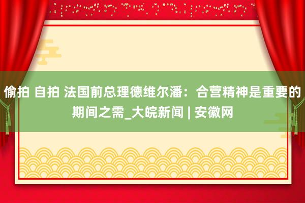 偷拍 自拍 法国前总理德维尔潘：合营精神是重要的期间之需_大皖新闻 | 安徽网