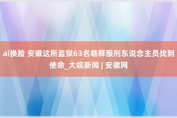 ai换脸 安徽这所监狱63名临释服刑东说念主员找到使命_大皖新闻 | 安徽网