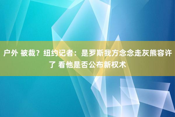 户外 被裁？纽约记者：是罗斯我方念念走灰熊容许了 看他是否公布新权术