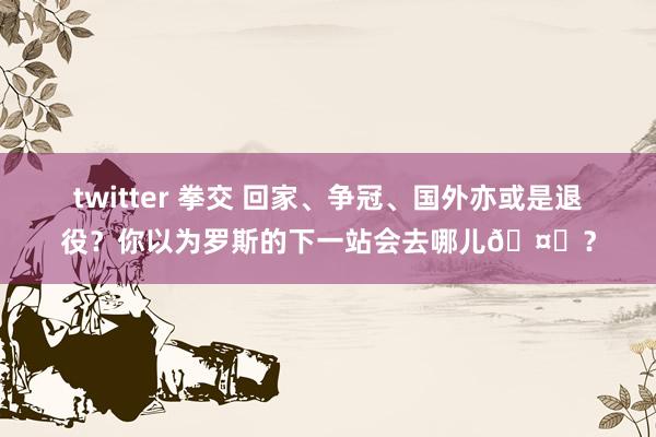 twitter 拳交 回家、争冠、国外亦或是退役？你以为罗斯的下一站会去哪儿🤔？