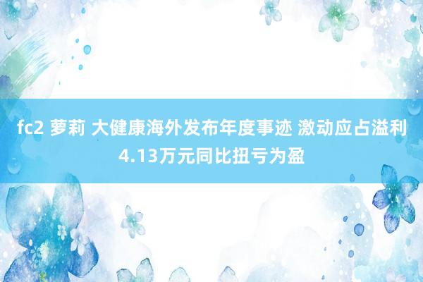 fc2 萝莉 大健康海外发布年度事迹 激动应占溢利4.13万元同比扭亏为盈