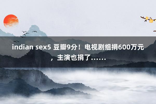 indian sex5 豆瓣9分！电视剧组捐600万元，主演也捐了……