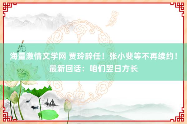 海量激情文学网 贾玲辞任！张小斐等不再续约！最新回话：咱们翌日方长