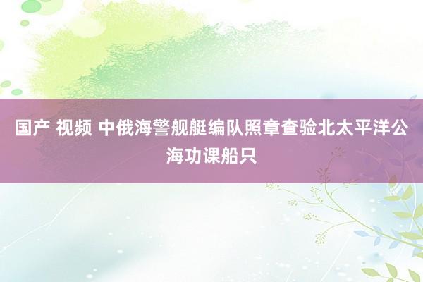 国产 视频 中俄海警舰艇编队照章查验北太平洋公海功课船只