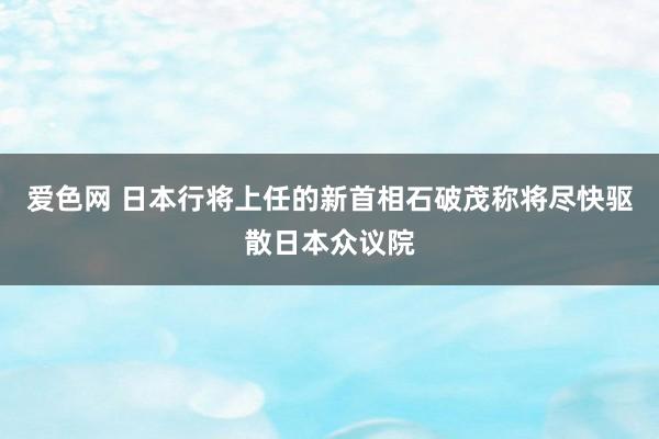 爱色网 日本行将上任的新首相石破茂称将尽快驱散日本众议院