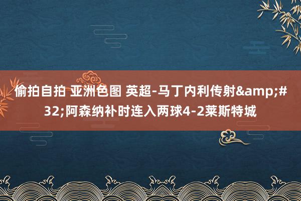 偷拍自拍 亚洲色图 英超-马丁内利传射&#32;阿森纳补时连入两球4-2莱斯特城