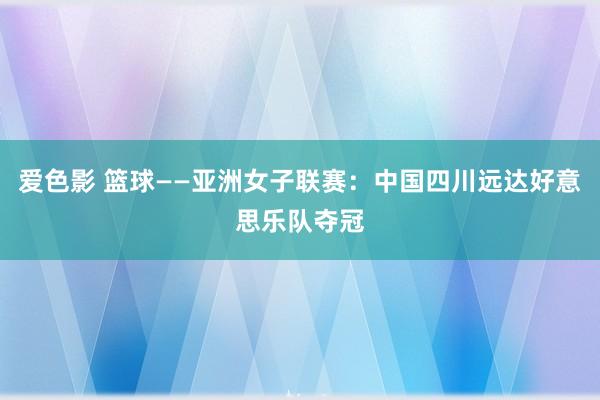 爱色影 篮球——亚洲女子联赛：中国四川远达好意思乐队夺冠