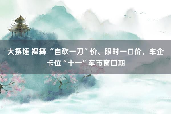 大摆锤 裸舞 “自砍一刀”价、限时一口价，车企卡位“十一”车市窗口期