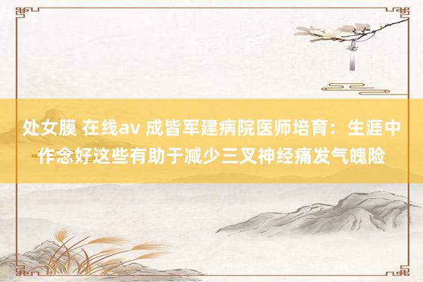 处女膜 在线av 成皆军建病院医师培育：生涯中作念好这些有助于减少三叉神经痛发气魄险