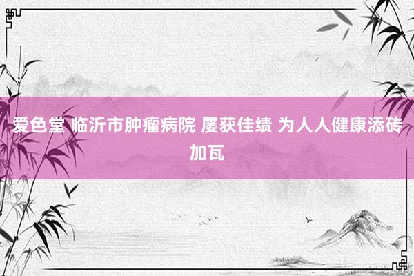 爱色堂 临沂市肿瘤病院 屡获佳绩 为人人健康添砖加瓦