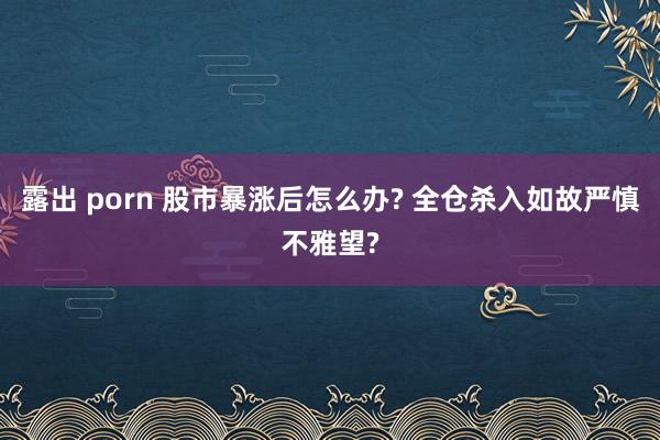 露出 porn 股市暴涨后怎么办? 全仓杀入如故严慎不雅望?