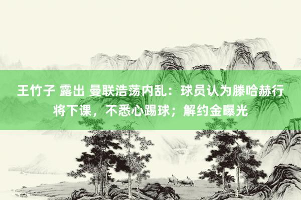 王竹子 露出 曼联浩荡内乱：球员认为滕哈赫行将下课，不悉心踢球；解约金曝光