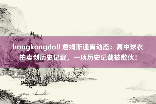 hongkongdoll 詹姆斯通宵动态：高中球衣拍卖创历史记载，一项历史记载被散伙！