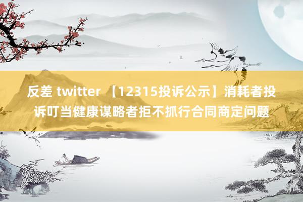 反差 twitter 【12315投诉公示】消耗者投诉叮当健康谋略者拒不抓行合同商定问题