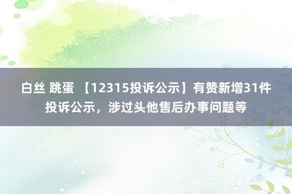 白丝 跳蛋 【12315投诉公示】有赞新增31件投诉公示，涉过头他售后办事问题等