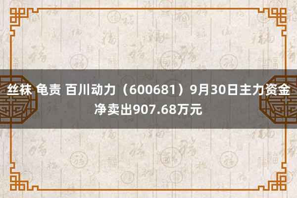 丝袜 龟责 百川动力（600681）9月30日主力资金净卖出907.68万元