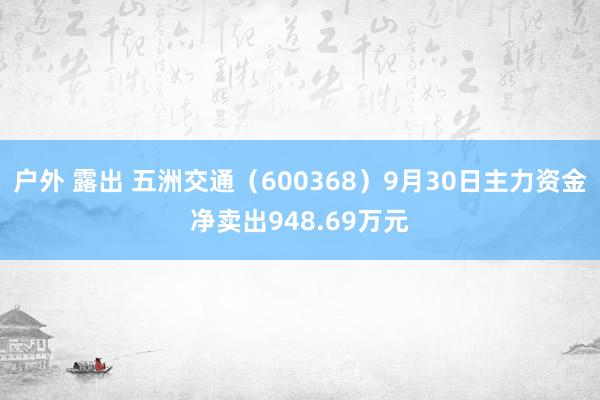 户外 露出 五洲交通（600368）9月30日主力资金净卖出948.69万元