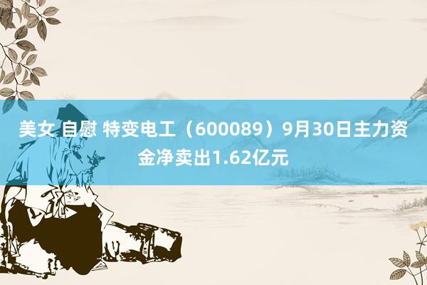 美女 自慰 特变电工（600089）9月30日主力资金净卖出1.62亿元