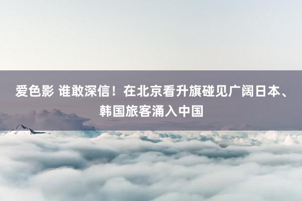 爱色影 谁敢深信！在北京看升旗碰见广阔日本、韩国旅客涌入中国