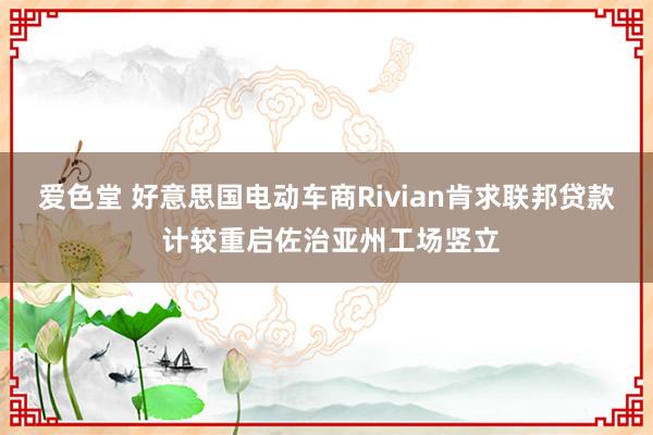 爱色堂 好意思国电动车商Rivian肯求联邦贷款 计较重启佐治亚州工场竖立