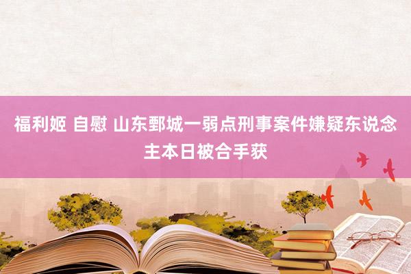 福利姬 自慰 山东鄄城一弱点刑事案件嫌疑东说念主本日被合手获