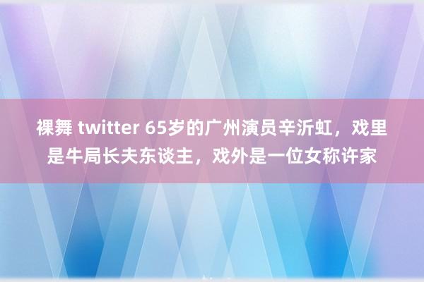 裸舞 twitter 65岁的广州演员辛沂虹，戏里是牛局长夫东谈主，戏外是一位女称许家