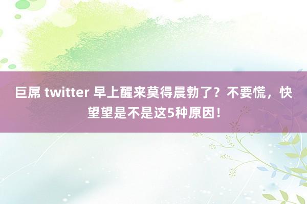 巨屌 twitter 早上醒来莫得晨勃了？不要慌，快望望是不是这5种原因！