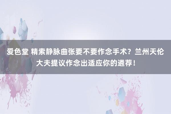 爱色堂 精索静脉曲张要不要作念手术？兰州天伦大夫提议作念出适应你的遴荐！