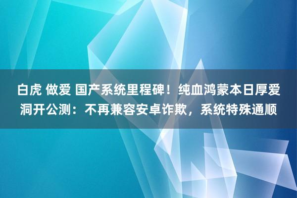 白虎 做爱 国产系统里程碑！纯血鸿蒙本日厚爱洞开公测：不再兼容安卓诈欺，系统特殊通顺