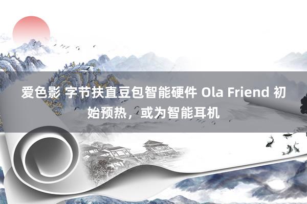 爱色影 字节扶直豆包智能硬件 Ola Friend 初始预热，或为智能耳机