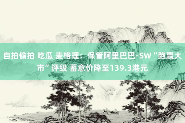 自拍偷拍 吃瓜 麦格理：保管阿里巴巴-SW“跑赢大市”评级 蓄意价降至139.3港元