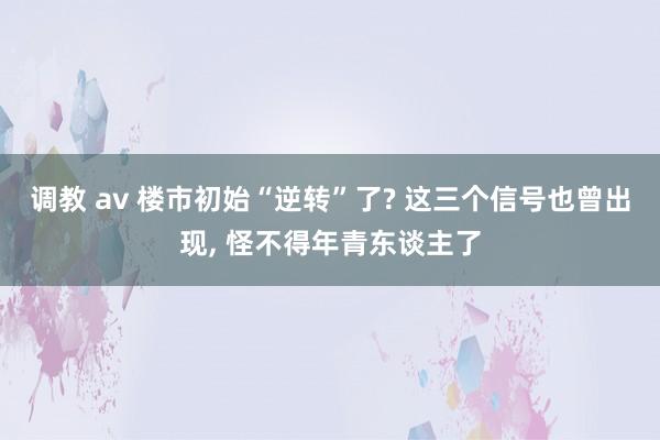 调教 av 楼市初始“逆转”了? 这三个信号也曾出现， 怪不得年青东谈主了