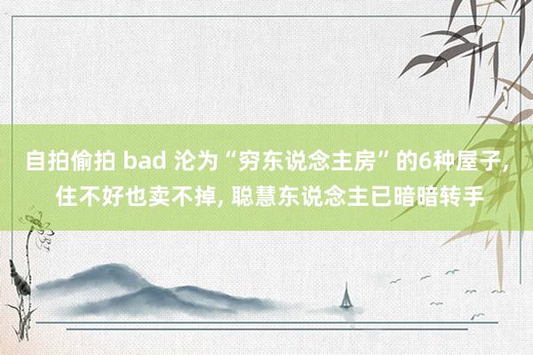 自拍偷拍 bad 沦为“穷东说念主房”的6种屋子， 住不好也卖不掉， 聪慧东说念主已暗暗转手