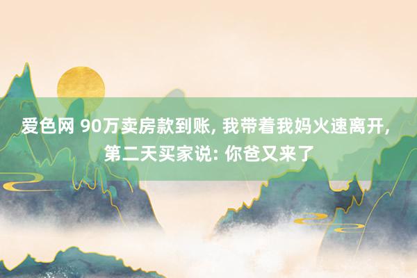 爱色网 90万卖房款到账， 我带着我妈火速离开， 第二天买家说: 你爸又来了