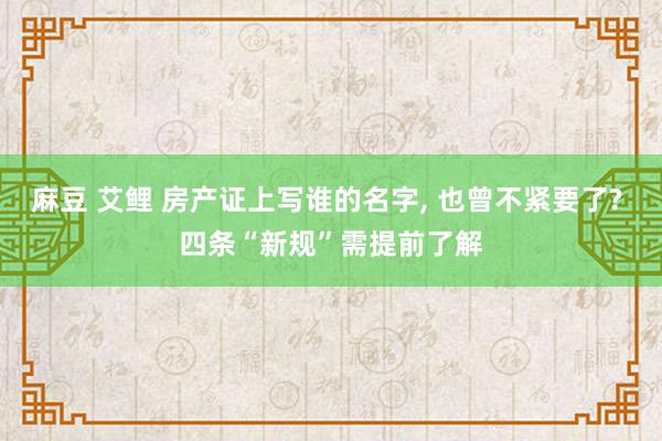 麻豆 艾鲤 房产证上写谁的名字， 也曾不紧要了? 四条“新规”需提前了解