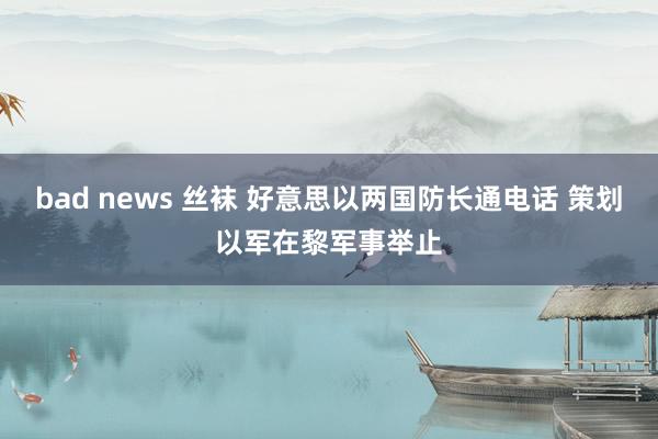 bad news 丝袜 好意思以两国防长通电话 策划以军在黎军事举止