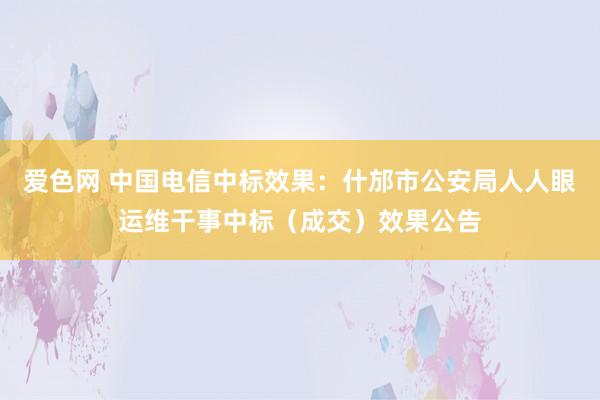 爱色网 中国电信中标效果：什邡市公安局人人眼运维干事中标（成交）效果公告