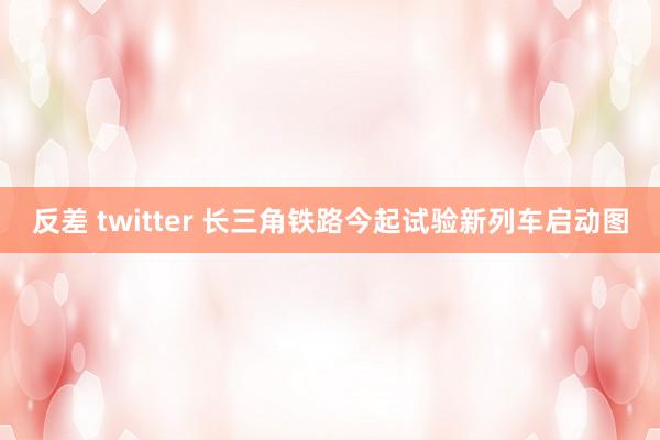 反差 twitter 长三角铁路今起试验新列车启动图