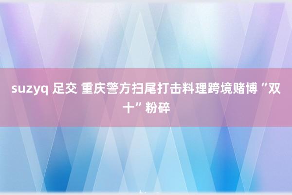 suzyq 足交 重庆警方扫尾打击料理跨境赌博“双十”粉碎