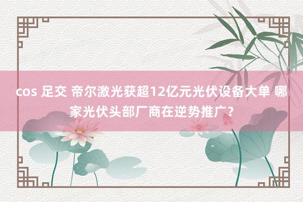 cos 足交 帝尔激光获超12亿元光伏设备大单 哪家光伏头部厂商在逆势推广？