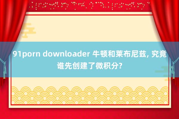 91porn downloader 牛顿和莱布尼兹， 究竟谁先创建了微积分?