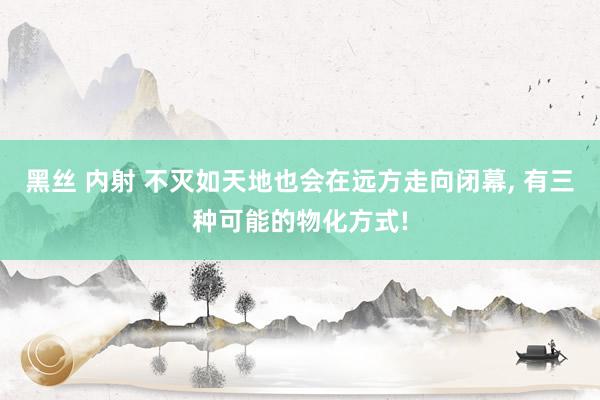 黑丝 内射 不灭如天地也会在远方走向闭幕， 有三种可能的物化方式!