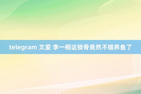 telegram 文爱 李一桐这锁骨竟然不错养鱼了