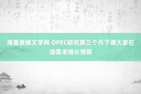 海量激情文学网 OPEC研究第三个月下调大家石油需求增长预期