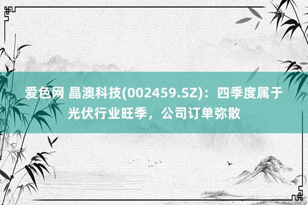 爱色网 晶澳科技(002459.SZ)：四季度属于光伏行业旺季，公司订单弥散