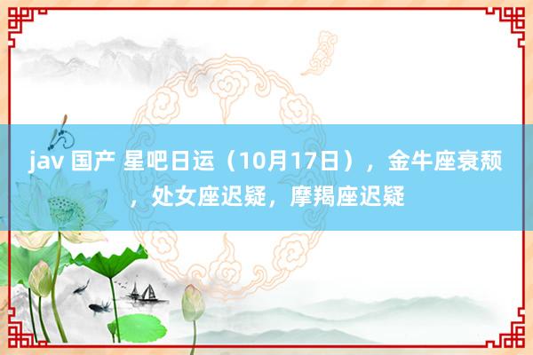 jav 国产 星吧日运（10月17日），金牛座衰颓，处女座迟疑，摩羯座迟疑