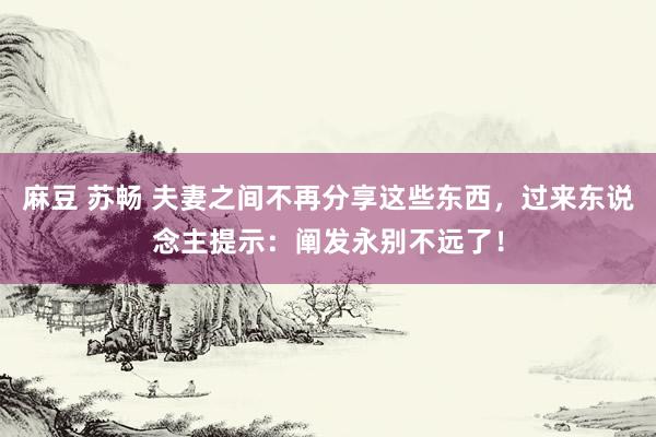 麻豆 苏畅 夫妻之间不再分享这些东西，过来东说念主提示：阐发永别不远了！